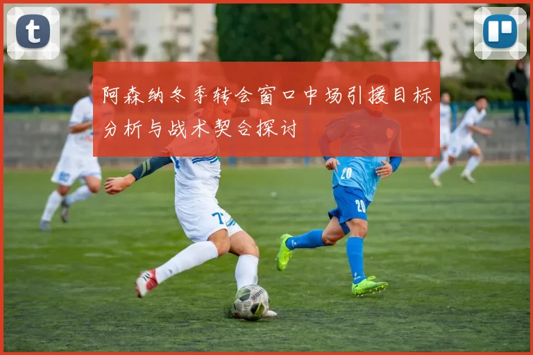 阿森纳冬季转会窗口中场引援目标分析与战术契合探讨