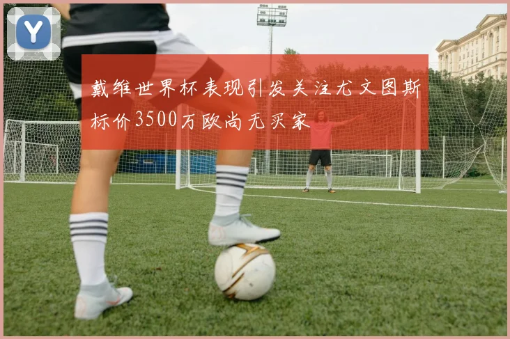 戴维世界杯表现引发关注尤文图斯标价3500万欧尚无买家