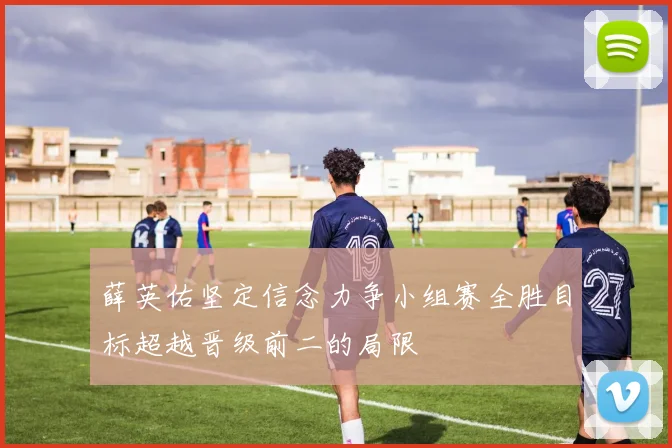 薛英佑坚定信念力争小组赛全胜目标超越晋级前二的局限