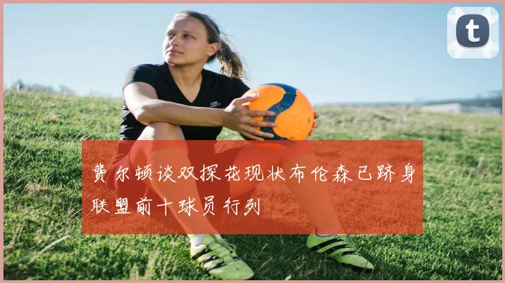 费尔顿谈双探花现状布伦森已跻身联盟前十球员行列