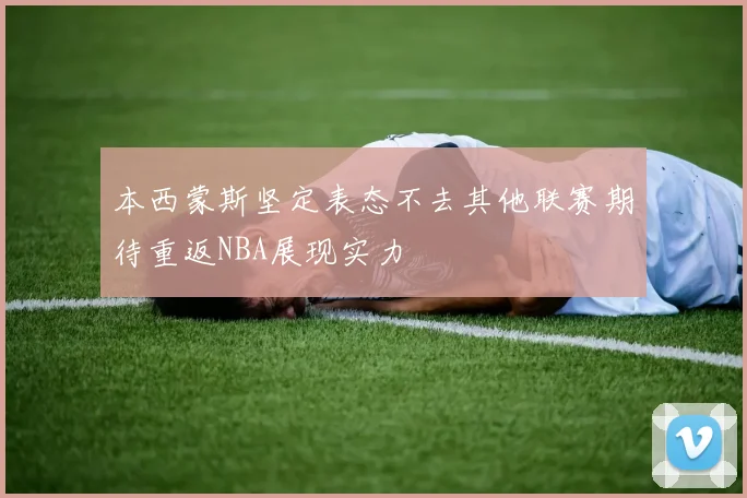 本西蒙斯坚定表态不去其他联赛期待重返NBA展现实力