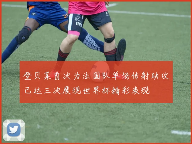登贝莱首次为法国队单场传射助攻已达三次展现世界杯精彩表现