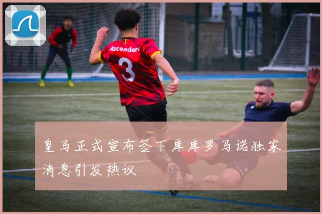 皇马正式宣布签下库库罗马诺独家消息引发热议