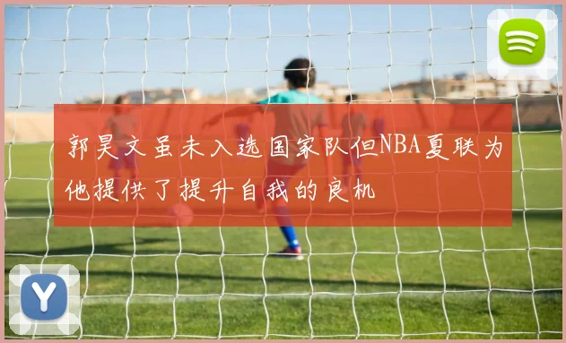 郭昊文虽未入选国家队但NBA夏联为他提供了提升自我的良机
