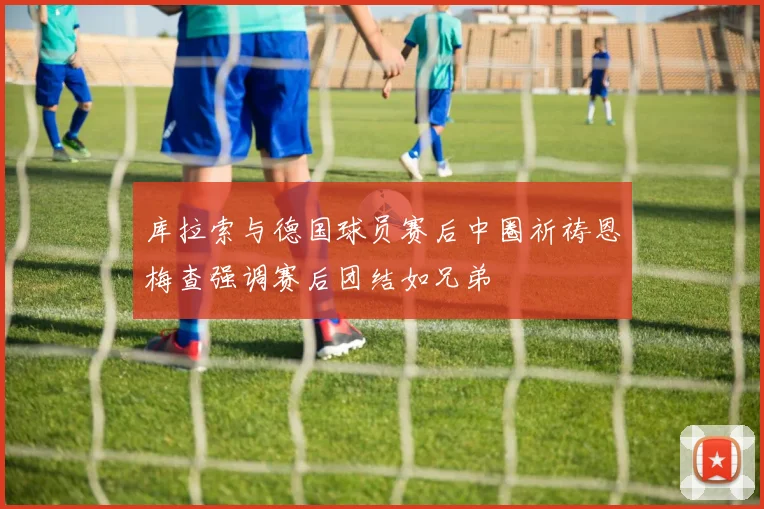 库拉索与德国球员赛后中圈祈祷恩梅查强调赛后团结如兄弟