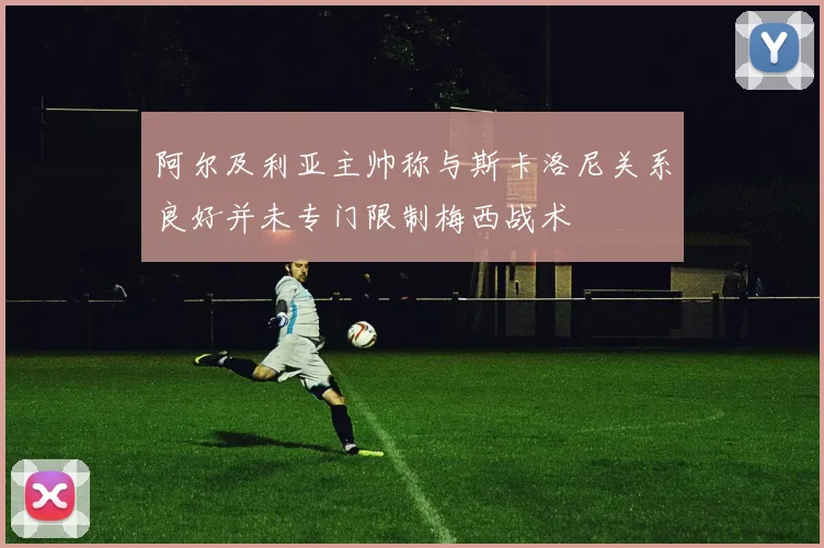 阿尔及利亚主帅称与斯卡洛尼关系良好并未专门限制梅西战术