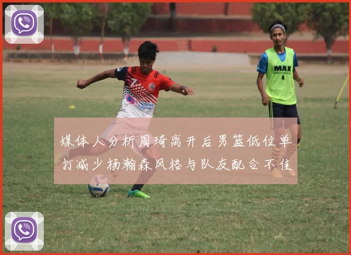 媒体人分析周琦离开后男篮低位单打减少杨瀚森风格与队友配合不佳