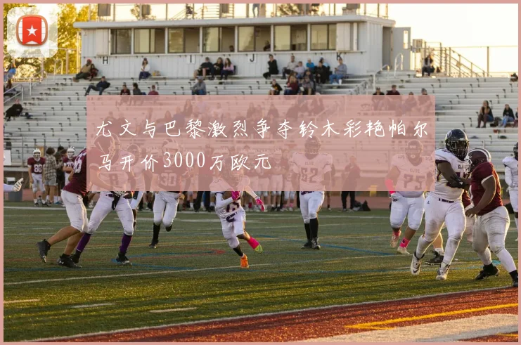 尤文与巴黎激烈争夺铃木彩艳帕尔马开价3000万欧元