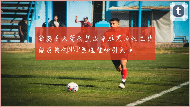 新赛季火箭有望成争冠黑马杜兰特能否再创MVP票选佳绩引关注
