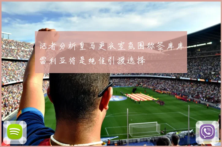 记者分析皇马更衣室氛围称签库库雷利亚将是绝佳引援选择