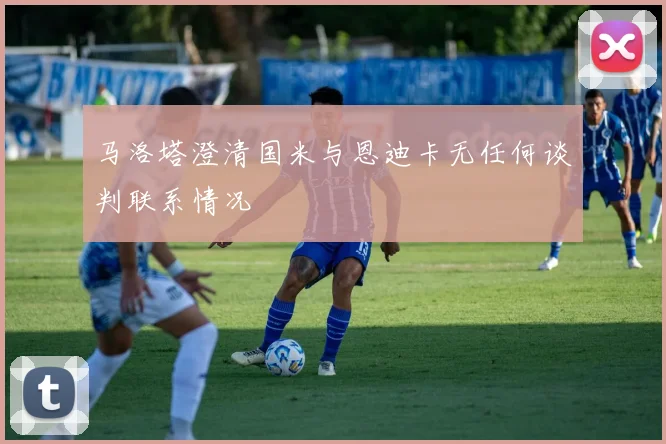 马洛塔澄清国米与恩迪卡无任何谈判联系情况