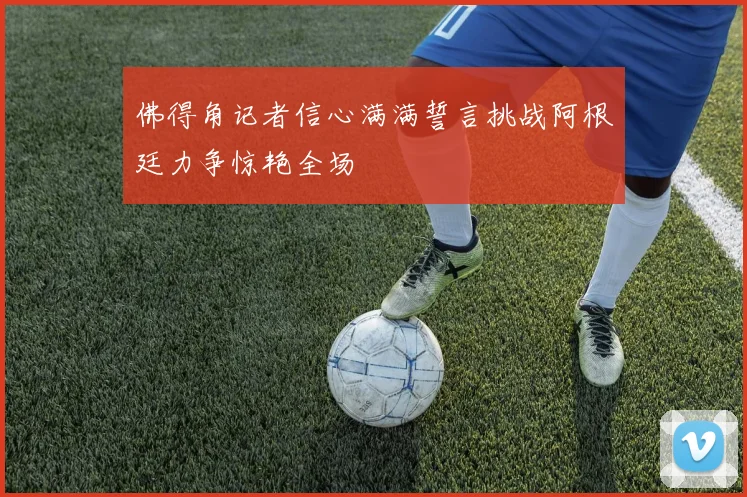 佛得角记者信心满满誓言挑战阿根廷力争惊艳全场