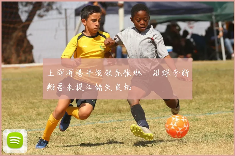 上海海港半场领先张琳芃进球李新翔吾米提江错失良机